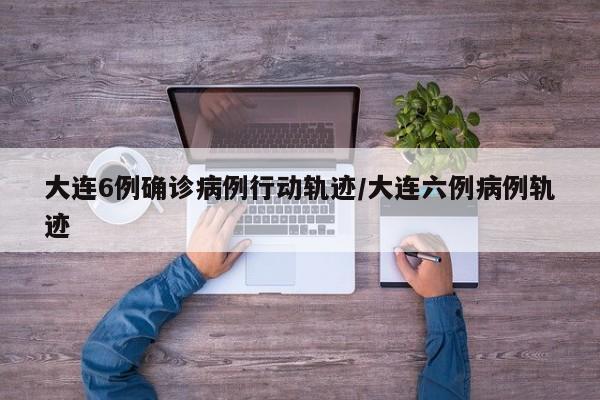 大连6例确诊病例行动轨迹/大连六例病例轨迹