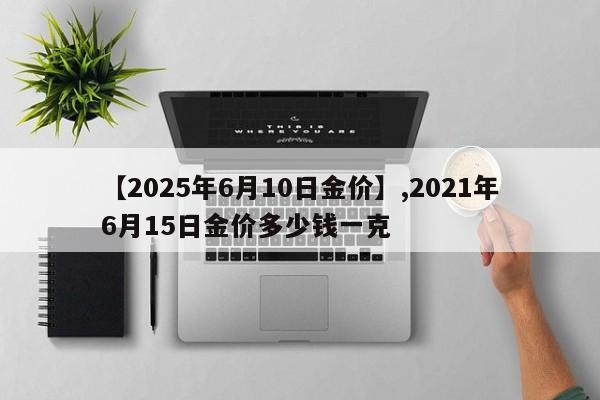 【2025年6月10日金价】,2021年6月15日金价多少钱一克