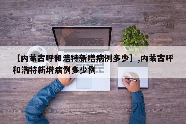 【内蒙古呼和浩特新增病例多少】,内蒙古呼和浩特新增病例多少例
