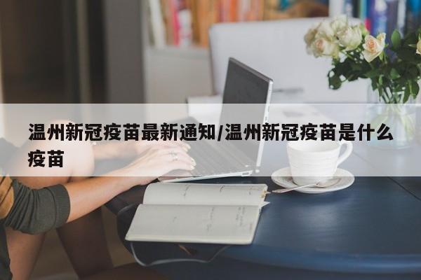 温州新冠疫苗最新通知/温州新冠疫苗是什么疫苗