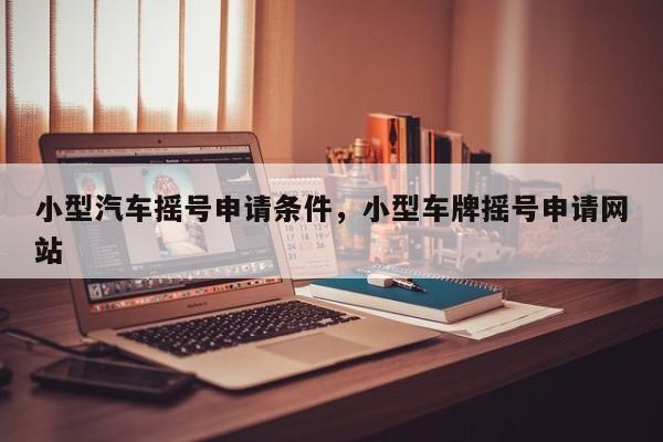 小型汽车摇号申请条件，小型车牌摇号申请网站