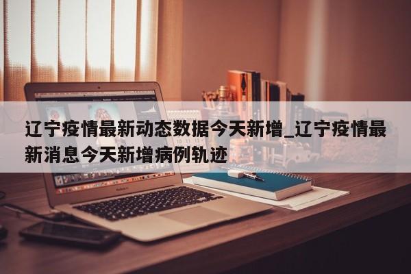 辽宁疫情最新动态数据今天新增_辽宁疫情最新消息今天新增病例轨迹