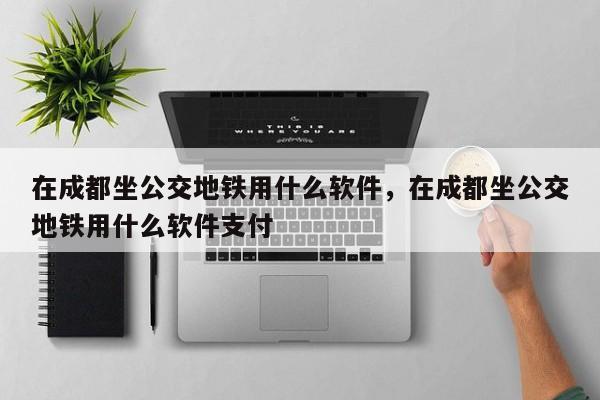 在成都坐公交地铁用什么软件，在成都坐公交地铁用什么软件支付