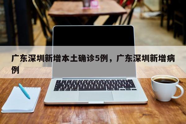 广东深圳新增本土确诊5例，广东深圳新增病例