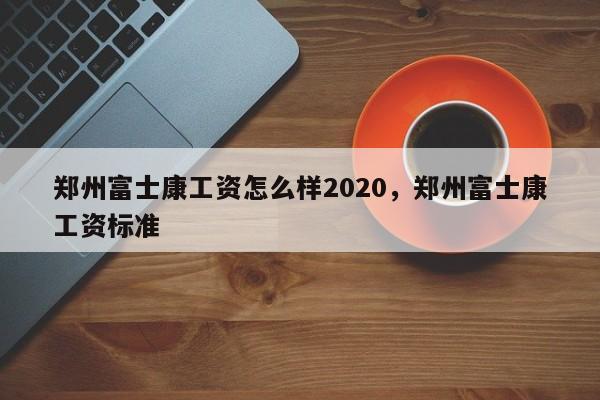 郑州富士康工资怎么样2020，郑州富士康工资标准
