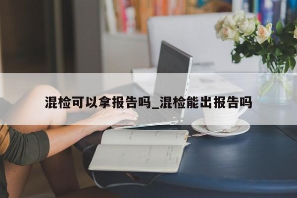 混检可以拿报告吗_混检能出报告吗