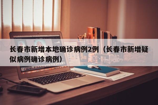 长春市新增本地确诊病例2例（长春市新增疑似病例确诊病例）