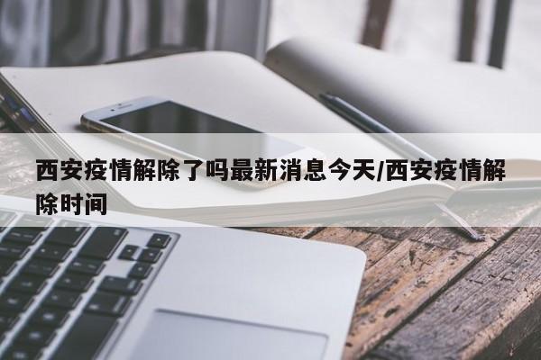 西安疫情解除了吗最新消息今天/西安疫情解除时间