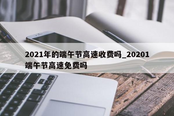 2021年的端午节高速收费吗_20201端午节高速免费吗