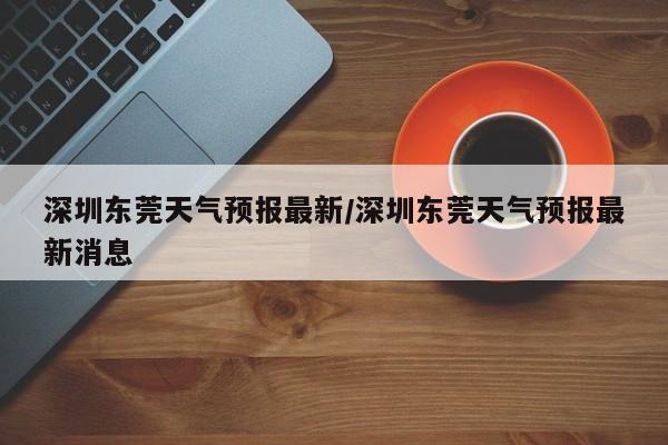 深圳东莞天气预报最新/深圳东莞天气预报最新消息
