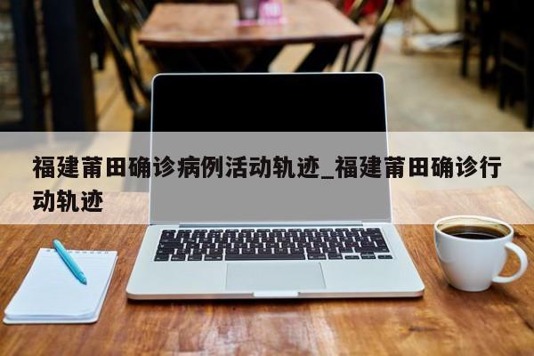 福建莆田确诊病例活动轨迹_福建莆田确诊行动轨迹