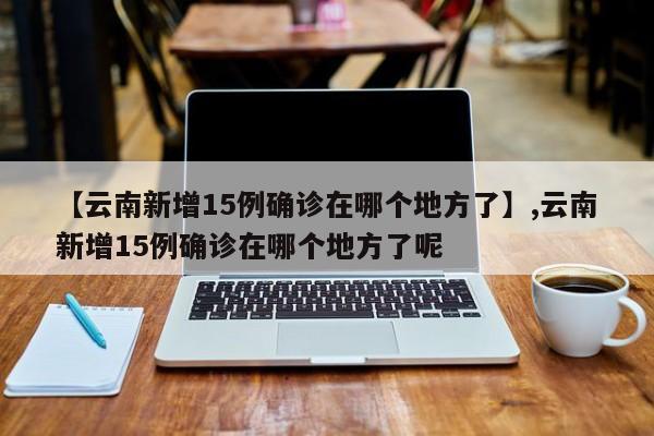 【云南新增15例确诊在哪个地方了】,云南新增15例确诊在哪个地方了呢