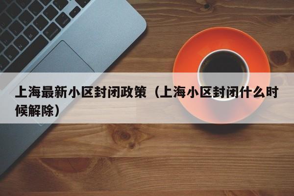 上海最新小区封闭政策（上海小区封闭什么时候解除）
