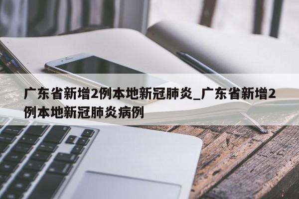 广东省新增2例本地新冠肺炎_广东省新增2例本地新冠肺炎病例