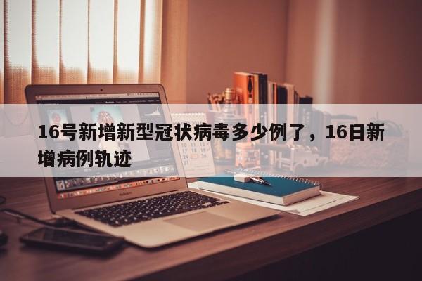 16号新增新型冠状病毒多少例了，16日新增病例轨迹