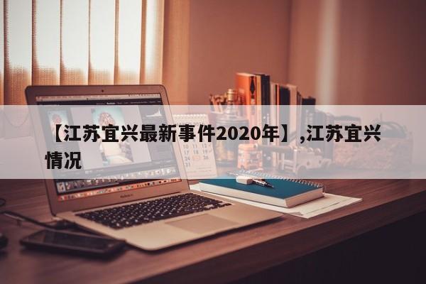 【江苏宜兴最新事件2020年】,江苏宜兴情况