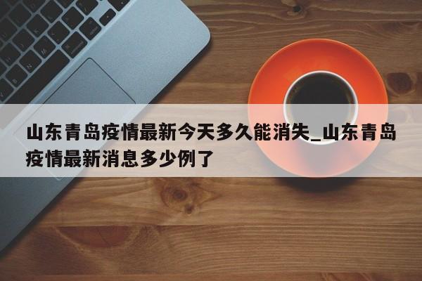 山东青岛疫情最新今天多久能消失_山东青岛疫情最新消息多少例了