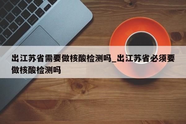 出江苏省需要做核酸检测吗_出江苏省必须要做核酸检测吗