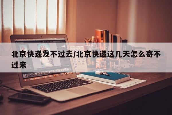 北京快递发不过去/北京快递这几天怎么寄不过来