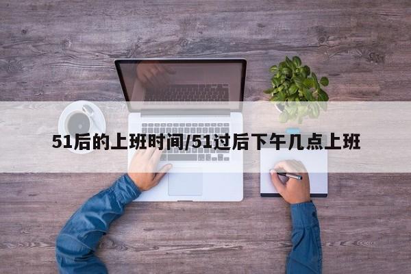 51后的上班时间/51过后下午几点上班