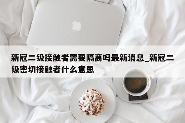 新冠二级接触者需要隔离吗最新消息_新冠二级密切接触者什么意思