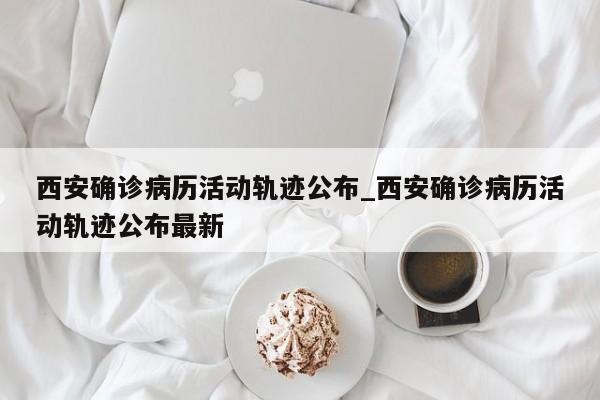 西安确诊病历活动轨迹公布_西安确诊病历活动轨迹公布最新