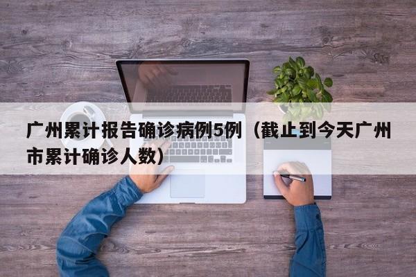 广州累计报告确诊病例5例（截止到今天广州市累计确诊人数）