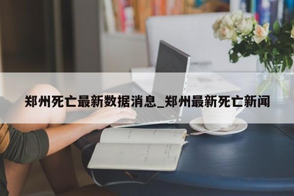郑州死亡最新数据消息_郑州最新死亡新闻
