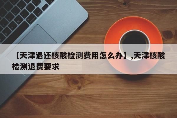 【天津退还核酸检测费用怎么办】,天津核酸检测退费要求