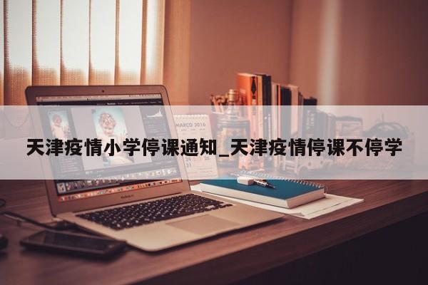 天津疫情小学停课通知_天津疫情停课不停学