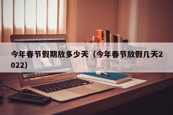 今年春节假期放多少天（今年春节放假几天2022）