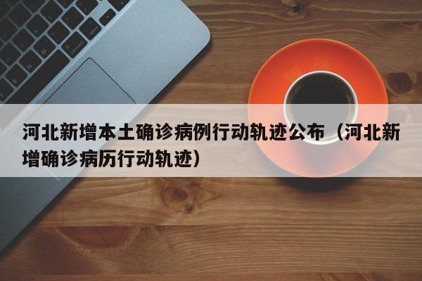 河北新增本土确诊病例行动轨迹公布（河北新增确诊病历行动轨迹）