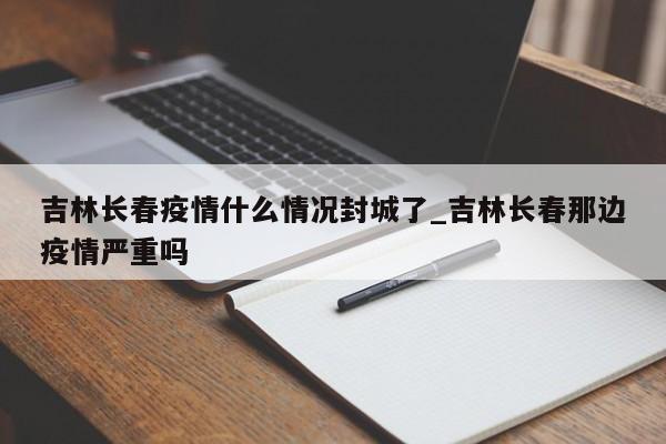 吉林长春疫情什么情况封城了_吉林长春那边疫情严重吗