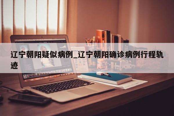 辽宁朝阳疑似病例_辽宁朝阳确诊病例行程轨迹