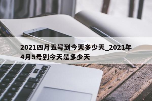 2021四月五号到今天多少天_2021年4月5号到今天是多少天
