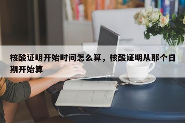 核酸证明开始时间怎么算，核酸证明从那个日期开始算