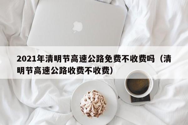 2021年清明节高速公路免费不收费吗（清明节高速公路收费不收费）