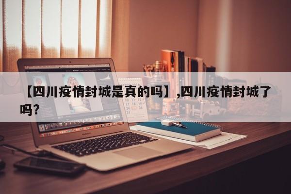 【四川疫情封城是真的吗】,四川疫情封城了吗?