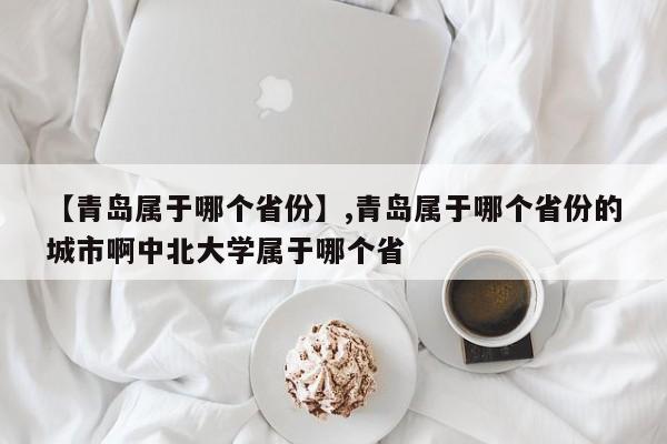 【青岛属于哪个省份】,青岛属于哪个省份的城市啊中北大学属于哪个省