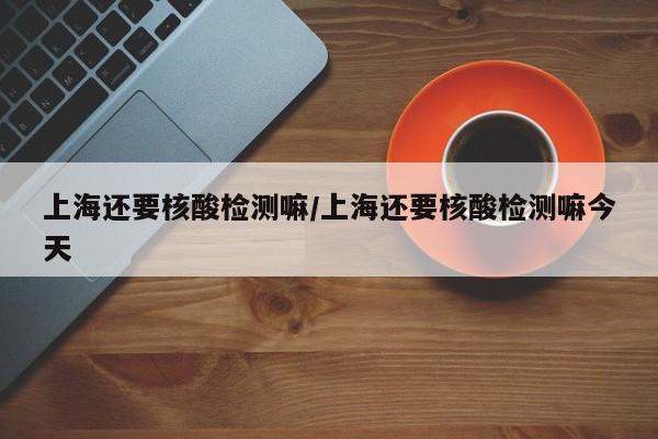 上海还要核酸检测嘛/上海还要核酸检测嘛今天