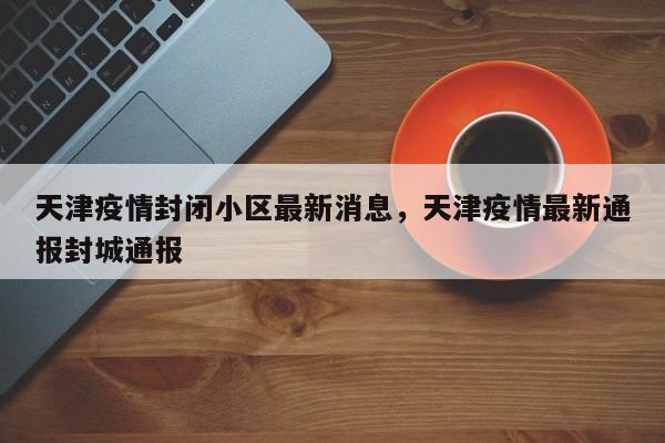 天津疫情封闭小区最新消息，天津疫情最新通报封城通报