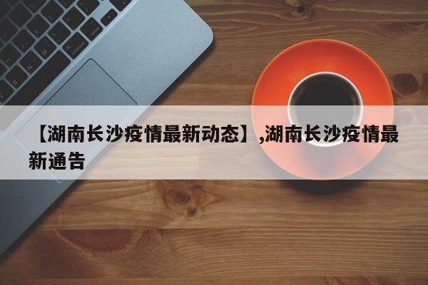 【湖南长沙疫情最新动态】,湖南长沙疫情最新通告