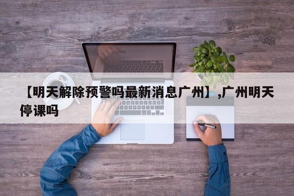【明天解除预警吗最新消息广州】,广州明天停课吗