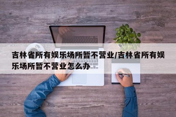 吉林省所有娱乐场所暂不营业/吉林省所有娱乐场所暂不营业怎么办