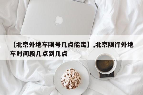 【北京外地车限号几点能走】,北京限行外地车时间段几点到几点