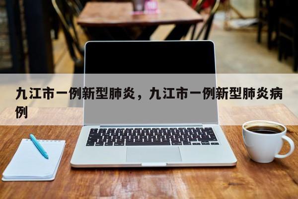 九江市一例新型肺炎，九江市一例新型肺炎病例