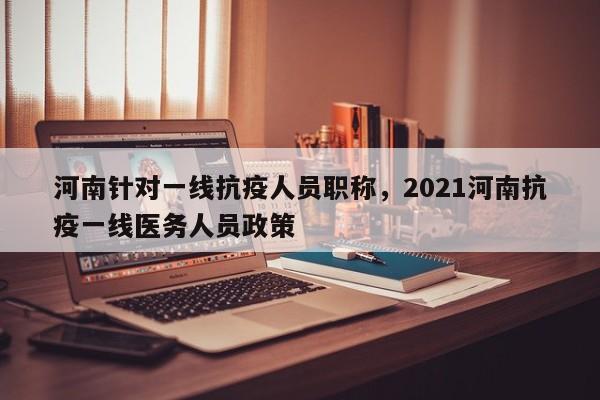 河南针对一线抗疫人员职称，2021河南抗疫一线医务人员政策
