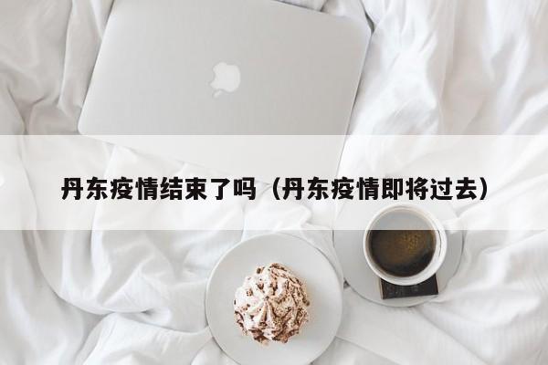 丹东疫情结束了吗（丹东疫情即将过去）