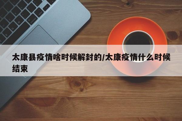 太康县疫情啥时候解封的/太康疫情什么时候结束