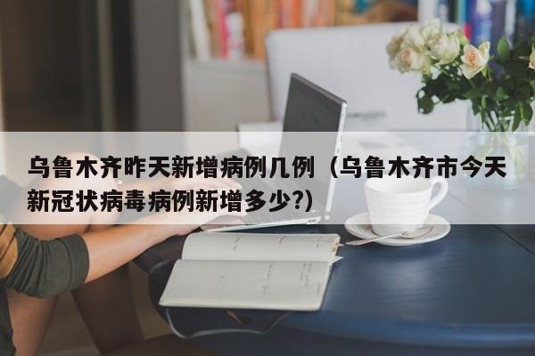 乌鲁木齐昨天新增病例几例（乌鲁木齐市今天新冠状病毒病例新增多少?）
